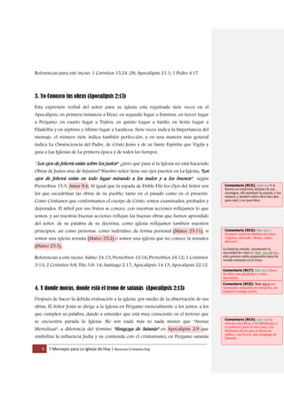 9 7 Mensajes para La Iglesia de Hoy | Recursos Cristianos.Org
Referencias para este inciso: 1 Corintios 15:24-28; Apocalipsis 21:1; 1 Pedro 4:17
3. Yo Conozco tus obras (Apocalipsis 2:13)
Esta expresión verbal del señor para su iglesia está registrada siete veces en el
Apocalipsis, en primera instancia a Éfeso, en segundo lugar a Esmirna, en tercer lugar
a Pérgamo, en cuarto lugar a Tiatira, en quinto Lugar a Sardis, en Sexto Lugar a
Filadelfia y en séptimo y último lugar a Laodicea. Siete veces indica la Importancia del
mensaje, el número siete indica también perfección, y en una manera más general
indica La Omnisciencia del Padre, de Cristo Jesús y de su Santo Espíritu que Vigila y
guía a Las Iglesias de La primera época y de todos los tiempos.
"Los ojos de Jehová están sobre los justos" ¿pero qué pasa si la Iglesia no está haciendo
Obras de Justos sino de Injustos? Nuestro señor tiene sus ojos puestos en La Iglesia, "Los
ojos de Jehová están en todo lugar mirando a los malos y a los buenos" según
Proverbios 15:3; Amos 9:4; Al igual que la espada de Doble Filo los Ojos del Señor son
los que escudriñan las obras de su pueblo, tanto en el pasado como en el presente.
Como Cristianos que conformamos el cuerpo de Cristo, somos examinados, probados y
depurados. El árbol por sus frutos se conoce, con nuestras acciones reflejamos lo que
somos, y así nuestras buenas acciones reflejan las buenas obras que hemos aprendido
del señor, de su palabra de su doctrina, como iglesia reflejamos también nuestros
principios, así como personas, como individuo, de forma personal (Mateo 25:11), si
somos una iglesia sensata (Mateo 25:2) o somos una iglesia que no conoce la sensatez
(Mateo 25:3).
Referencias a este inciso: Salmo 24:15; Proverbios 10:16; Proverbios 24:12; 1 Corintios
3:13; 2 Corintios 9:8; Tito 3:8-14; Santiago 2:17; Apocalipsis 14:13; Apocalipsis 22:12.
4. Y donde moras, donde está el trono de satanás (Apocalipsis 2:13)
Después de hacer la debida evaluación a la iglesia, por medio de la observación de sus
obras, El Señor Jesús se dirige a la Iglesia en Pérgamo esencialmente a los justos, a los
que cumplen su palabra, dando a entender que está muy consciente en el terreno que
se encuentra parada la Iglesia: No son nada más ni nada menos que "Arenas
Movedizas", a diferencia del término "Sinagoga de Satanás" en Apocalipsis 2:9 que
simboliza la influencia Judía y su contienda con el cristianismo; en Pérgamo satanás
Comentario [RC5]: Amó 9:4 Y si
fueren en cautiverio delante de sus
enemigos, allí mandaré la espada, y los
matará; y pondré sobre ellos mis ojos
para mal, y no para bien.
Comentario [RC6]: Mat 25:11
Después vinieron también las otras
vírgenes, diciendo: ¡Señor, señor,
ábrenos!
La historia enseña claramente la
necesidad de velar (v. Mat_25:13); i.e.,
sólo quienes estén preparados para Su
venida entrarán en el reino.
Comentario [RC7]: Mat 25:2 Cinco
de ellas eran prudentes y cinco
insensatas.
Comentario [RC8]: Mat 25:3 Las
insensatas, tomando sus lámparas, no
tomaron consigo aceite;
Comentario [RC9]: Apo 2:9 Yo
conozco tus obras, y tu tribulación, y
tu pobreza (pero tú eres rico), y la
blasfemia de los que se dicen ser
judíos, y no lo son, sino sinagoga de
Satanás.
 