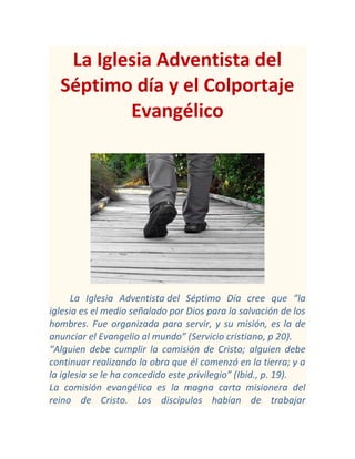 La Iglesia Adventista del
Séptimo día y el Colportaje
Evangélico

La Iglesia Adventista del Séptimo Día cree que “la
iglesia es el medio señalado por Dios para la salvación de los
hombres. Fue organizada para servir, y su misión, es la de
anunciar el Evangelio al mundo” (Servicio cristiano, p 20).
“Alguien debe cumplir la comisión de Cristo; alguien debe
continuar realizando la obra que él comenzó en la tierra; y a
la iglesia se le ha concedido este privilegio” (Ibid., p. 19).
La comisión evangélica es la magna carta misionera del
reino de Cristo. Los discípulos habían de trabajar

 