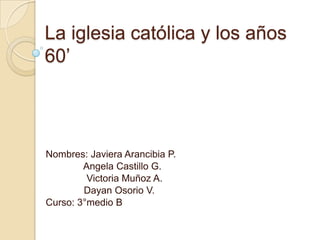 La iglesia católica y los años
60’



Nombres: Javiera Arancibia P.
        Angela Castillo G.
         Victoria Muñoz A.
        Dayan Osorio V.
Curso: 3°medio B
 
