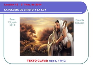 Para:
21 junio
2014
LA IGLESIA DE CRISTO Y LA LEY
Lección 12 – 2° Trim. de 2014
TEXTO CLAVE: Apoc. 14:12
Escuela
Sabática
 