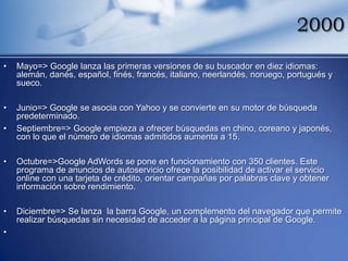 2000
•   Mayo=> Google lanza las primeras versiones de su buscador en diez idiomas:
    alemán, danés, español, finés, francés, italiano, neerlandés, noruego, portugués y
    sueco.

•   Junio=> Google se asocia con Yahoo y se convierte en su motor de búsqueda
    predeterminado.
•   Septiembre=> Google empieza a ofrecer búsquedas en chino, coreano y japonés,
    con lo que el número de idiomas admitidos aumenta a 15.

•   Octubre=>Google AdWords se pone en funcionamiento con 350 clientes. Este
    programa de anuncios de autoservicio ofrece la posibilidad de activar el servicio
    online con una tarjeta de crédito, orientar campañas por palabras clave y obtener
    información sobre rendimiento.

•   Diciembre=> Se lanza la barra Google, un complemento del navegador que permite
    realizar búsquedas sin necesidad de acceder a la página principal de Google.
•
 