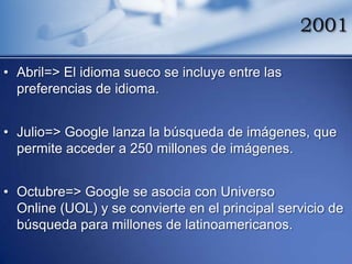 2001

• Abril=> El idioma sueco se incluye entre las
  preferencias de idioma.


• Julio=> Google lanza la búsqueda de imágenes, que
  permite acceder a 250 millones de imágenes.


• Octubre=> Google se asocia con Universo
  Online (UOL) y se convierte en el principal servicio de
  búsqueda para millones de latinoamericanos.
 