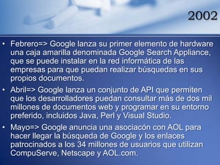 2002

• Febrero=> Google lanza su primer elemento de hardware
  una caja amarilla denominada Google Search Appliance,
  que se puede instalar en la red informática de las
  empresas para que puedan realizar búsquedas en sus
  propios documentos.
• Abril=> Google lanza un conjunto de API que permiten
  que los desarrolladores puedan consultar más de dos mil
  millones de documentos web y programar en su entorno
  preferido, incluidos Java, Perl y Visual Studio.
• Mayo=> Google anuncia una asociacón con AOL para
  hacer llegar la búsqueda de Google y los enlaces
  patrocinados a los 34 millones de usuarios que utilizan
  CompuServe, Netscape y AOL.com.
 