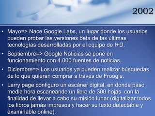 2002

• Mayo=> Nace Google Labs, un lugar donde los usuarios
  pueden probar las versiones beta de las últimas
  tecnologías desarrolladas por el equipo de I+D.
• Septiembre=> Google Noticias se pone en
  funcionamiento con 4.000 fuentes de noticias.
• Diciembre=> Los usuarios ya pueden realizar búsquedas
  de lo que quieran comprar a través de Froogle.
• Larry page configuro un escáner digital, en donde paso
  media hora escaneando un libro de 300 hojas con la
  finalidad de llevar a cabo su misión lunar (digitalizar todos
  los libros jamás impresos y hacer su texto detectable y
  examinable online).
 