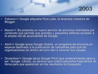 2003
• Febrero=> Google adquiere Pyra Labs, la empresa creadora de
  Blogger.

• Marzo=> Se presenta un nuevo servicio de anuncios orientados por
  contenido que permite que grandes y pequeños editores accedan a
  la amplia red de anunciantes de Google.

• Abril=> Google lanza Google Grants, un programa de anuncios en
  especie destinado a la publicación de campañas para que las
  organizaciones sin ánimo de lucro den a conocer sus causas.

• Diciembre=> Google lanza Google Print (que posteriormente pasa a
  ser Google Libros), un servicio que indexa pequeños fragmentos de
  libros para que aparezcan en los resultados de búsqueda.
 