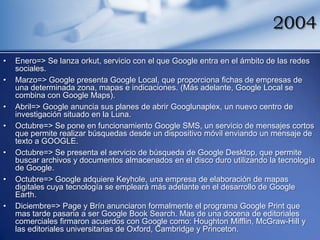 2004
•   Enero=> Se lanza orkut, servicio con el que Google entra en el ámbito de las redes
    sociales.
•   Marzo=> Google presenta Google Local, que proporciona fichas de empresas de
    una determinada zona, mapas e indicaciones. (Más adelante, Google Local se
    combina con Google Maps).
•   Abril=> Google anuncia sus planes de abrir Googlunaplex, un nuevo centro de
    investigación situado en la Luna.
•   Octubre=> Se pone en funcionamiento Google SMS, un servicio de mensajes cortos
    que permite realizar búsquedas desde un dispositivo móvil enviando un mensaje de
    texto a GOOGLE.
•   Octubre=> Se presenta el servicio de búsqueda de Google Desktop, que permite
    buscar archivos y documentos almacenados en el disco duro utilizando la tecnología
    de Google.
•   Octubre=> Google adquiere Keyhole, una empresa de elaboración de mapas
    digitales cuya tecnología se empleará más adelante en el desarrollo de Google
    Earth.
•   Diciembre=> Page y Brín anunciaron formalmente el programa Google Print que
    mas tarde pasaria a ser Google Book Search. Mas de una docena de editoriales
    comerciales firmaron acuerdos con Google como: Houghton Mifflin, McGraw-Hill y
    las editoriales universitarias de Oxford, Cambridge y Princeton.
 
