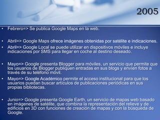 2005
• Febrero=> Se publica Google Maps en la web.

• Abril=> Google Maps ofrece imágenes obtenidas por satélite e indicaciones.
• Abril=> Google Local se puede utilizar en dispositivos móviles e incluye
  indicaciones por SMS para llegar en coche al destino deseado.

• Mayo=> Google presenta Blogger para móviles, un servicio que permite que
  los usuarios de Blogger publiquen entradas en sus blogs y envíen fotos a
  través de su teléfono móvil.
• Mayo=> Google Académico permite el acceso institucional para que los
  usuarios puedan buscar artículos de publicaciones periódicas en sus
  propias bibliotecas.

• Junio=> Google presenta Google Earth, un servicio de mapas web basado
  en imágenes de satélite, que combina la representación del relieve y de
  edificios en 3D con funciones de creación de mapas y con la búsqueda de
  Google.
 