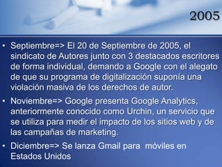 2005

• Septiembre=> El 20 de Septiembre de 2005, el
  sindicato de Autores junto con 3 destacados escritores
  de forma individual, demando a Google con el alegato
  de que su programa de digitalización suponía una
  violación masiva de los derechos de autor.
• Noviembre=> Google presenta Google Analytics,
  anteriormente conocido como Urchin, un servicio que
  se utiliza para medir el impacto de los sitios web y de
  las campañas de marketing.
• Diciembre=> Se lanza Gmail para móviles en
  Estados Unidos
 