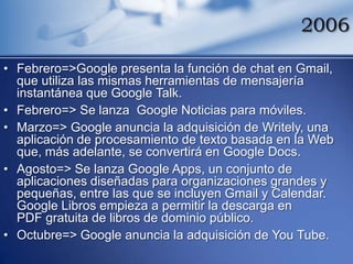 2006

• Febrero=>Google presenta la función de chat en Gmail,
  que utiliza las mismas herramientas de mensajería
  instantánea que Google Talk.
• Febrero=> Se lanza Google Noticias para móviles.
• Marzo=> Google anuncia la adquisición de Writely, una
  aplicación de procesamiento de texto basada en la Web
  que, más adelante, se convertirá en Google Docs.
• Agosto=> Se lanza Google Apps, un conjunto de
  aplicaciones diseñadas para organizaciones grandes y
  pequeñas, entre las que se incluyen Gmail y Calendar.
  Google Libros empieza a permitir la descarga en
  PDF gratuita de libros de dominio público.
• Octubre=> Google anuncia la adquisición de You Tube.
 
