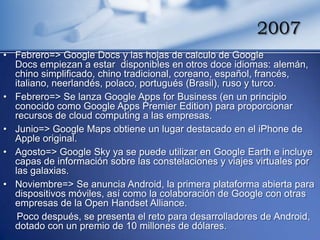 2007
• Febrero=> Google Docs y las hojas de calculo de Google
  Docs empiezan a estar disponibles en otros doce idiomas: alemán,
  chino simplificado, chino tradicional, coreano, español, francés,
  italiano, neerlandés, polaco, portugués (Brasil), ruso y turco.
• Febrero=> Se lanza Google Apps for Business (en un principio
  conocido como Google Apps Premier Edition) para proporcionar
  recursos de cloud computing a las empresas.
• Junio=> Google Maps obtiene un lugar destacado en el iPhone de
  Apple original.
• Agosto=> Google Sky ya se puede utilizar en Google Earth e incluye
  capas de información sobre las constelaciones y viajes virtuales por
  las galaxias.
• Noviembre=> Se anuncia Android, la primera plataforma abierta para
  dispositivos móviles, así como la colaboración de Google con otras
  empresas de la Open Handset Alliance.
   Poco después, se presenta el reto para desarrolladores de Android,
  dotado con un premio de 10 millones de dólares.
 