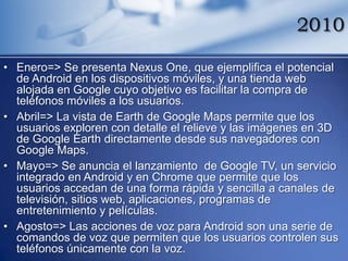 2010

• Enero=> Se presenta Nexus One, que ejemplifica el potencial
  de Android en los dispositivos móviles, y una tienda web
  alojada en Google cuyo objetivo es facilitar la compra de
  teléfonos móviles a los usuarios.
• Abril=> La vista de Earth de Google Maps permite que los
  usuarios exploren con detalle el relieve y las imágenes en 3D
  de Google Earth directamente desde sus navegadores con
  Google Maps.
• Mayo=> Se anuncia el lanzamiento de Google TV, un servicio
  integrado en Android y en Chrome que permite que los
  usuarios accedan de una forma rápida y sencilla a canales de
  televisión, sitios web, aplicaciones, programas de
  entretenimiento y películas.
• Agosto=> Las acciones de voz para Android son una serie de
  comandos de voz que permiten que los usuarios controlen sus
  teléfonos únicamente con la voz.
 