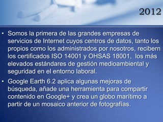 2012

• Somos la primera de las grandes empresas de
  servicios de Internet cuyos centros de datos, tanto los
  propios como los administrados por nosotros, recibern
  los certificados ISO 14001 y OHSAS 18001, los más
  elevados estándares de gestión medioambiental y
  seguridad en el entorno laboral.
• Google Earth 6.2 aplica algunas mejoras de
  búsqueda, añade una herramienta para compartir
  contenido en Google+ y crea un globo marítimo a
  partir de un mosaico anterior de fotografías.
 