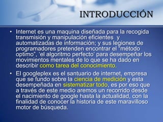INTRODUCCIÓN
• Internet es una maquina diseñada para la recogida
  transmisión y manipulación eficientes y
  automatizadas de información; y sus legiones de
  programadores pretenden encontrar el “método
  optimo”, „el algoritmo perfecto‟ para desempeñar los
  movimientos mentales de lo que se ha dado en
  describir como tarea del conocimiento.
• El googleplex es el santuario de internet, empresa
  que se fundo sobre la ciencia de medición y esta
  desempeñada en sistematizar todo, es por eso que
  a través de este medio aremos un recorrido desde
  el nacimiento de google hasta la actualidad, con la
  finalidad de conocer la historia de este maravilloso
  motor de búsqueda.
 