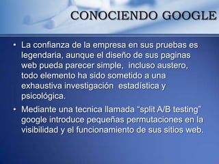 CONOCIENDO GOOGLE

• La confianza de la empresa en sus pruebas es
  legendaria, aunque el diseño de sus paginas
  web pueda parecer simple, incluso austero,
  todo elemento ha sido sometido a una
  exhaustiva investigación estadística y
  psicológica.
• Mediante una tecnica llamada “split A/B testing”
  google introduce pequeñas permutaciones en la
  visibilidad y el funcionamiento de sus sitios web.
 