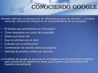 CONOCIENDO GOOGLE

Muestra distintas combinaciones de diferentes grupos de usuarios y compara
  como las variaciones influyen en el comportamiento de los usuarios:

•   El tiempo que permanecen en una pagina
•   Como desplazan en cursor de la pantalla
•   Sobre que hacen clic
•   Que no pinchan con el ratón
•   A donde van a continuación
•   Combinación de colores sobre sus paginas
•   Además de pruebas online con usuarios

La finalidad de google es basarse en investigaciones de psicología cognitiva
   para promover su objetivo de hacer que la gente use ordenadores de
   manera mas eficiente.
 