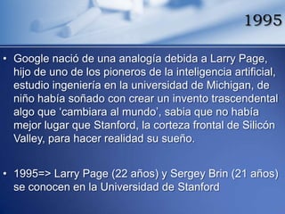 1995

• Google nació de una analogía debida a Larry Page,
  hijo de uno de los pioneros de la inteligencia artificial,
  estudio ingeniería en la universidad de Michigan, de
  niño había soñado con crear un invento trascendental
  algo que „cambiara al mundo‟, sabia que no había
  mejor lugar que Stanford, la corteza frontal de Silicón
  Valley, para hacer realidad su sueño.


• 1995=> Larry Page (22 años) y Sergey Brin (21 años)
  se conocen en la Universidad de Stanford
 