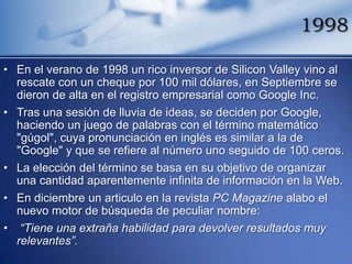1998

• En el verano de 1998 un rico inversor de Silicon Valley vino al
  rescate con un cheque por 100 mil dólares, en Septiembre se
  dieron de alta en el registro empresarial como Google Inc.
• Tras una sesión de lluvia de ideas, se deciden por Google,
  haciendo un juego de palabras con el término matemático
  "gúgol", cuya pronunciación en inglés es similar a la de
  "Google" y que se refiere al número uno seguido de 100 ceros.
• La elección del término se basa en su objetivo de organizar
  una cantidad aparentemente infinita de información en la Web.
• En diciembre un articulo en la revista PC Magazine alabo el
  nuevo motor de búsqueda de peculiar nombre:
• “Tiene una extraña habilidad para devolver resultados muy
  relevantes”.
 