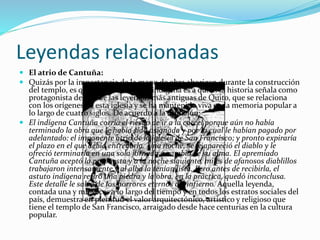 Leyendas relacionadas
 El atrio de Cantuña:
 Quizás por la importancia de la mano de obra aborigen durante la construcción
del templo, es que precisamente un indígena es a quien la historia señala como
protagonista de una de las leyendas más antiguas de Quito, que se relaciona
con los orígenes de esta iglesia y se ha mantenido viva en la memoria popular a
lo largo de cuatro siglos. De acuerdo a la tradición:
 El indígena Cantuña corría el riesgo de ir a la cárcel porque aún no había
terminado la obra que le había sido asignada y por la cual le habían pagado por
adelantado: el imponente atrio de la iglesia de San Francisco; y pronto expiraría
el plazo en el que debía entregarla. Una noche, se le apareció el diablo y le
ofreció terminarla en una sola jornada a cambio de su alma. El apremiado
Cantuña aceptó la propuesta y a la noche siguiente, miles de afanosos diablillos
trabajaron intensamente y al alba la tenían lista. Pero antes de recibirla, el
astuto indígena retiró una piedra y la obra, en la práctica, quedó inconclusa.
Este detalle le salvó de los horrores eternos del infierno. Aquella leyenda,
contada una y mil veces a lo largo del tiempo y en todos los estratos sociales del
país, demuestra en plenitud el valor arquitectónico, artístico y religioso que
tiene el templo de San Francisco, arraigado desde hace centurias en la cultura
popular.
 