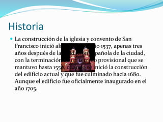 Historia
 La construcción de la iglesia y convento de San
Francisco inició alrededor del año 1537, apenas tres
años después de la fundación española de la ciudad,
con la terminación de un templo provisional que se
mantuvo hasta 1550, cuando se inició la construcción
del edificio actual y que fue culminado hacia 1680.
Aunque el edificio fue oficialmente inaugurado en el
año 1705.
 