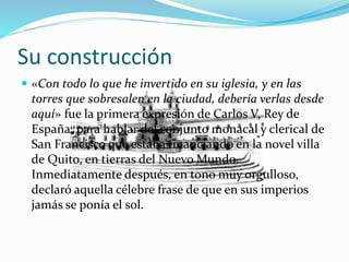 Su construcción
 «Con todo lo que he invertido en su iglesia, y en las
torres que sobresalen en la ciudad, debería verlas desde
aquí» fue la primera expresión de Carlos V, Rey de
España, para hablar del conjunto monacal y clerical de
San Francisco que estaba financiando en la novel villa
de Quito, en tierras del Nuevo Mundo.
Inmediatamente después, en tono muy orgulloso,
declaró aquella célebre frase de que en sus imperios
jamás se ponía el sol.
 