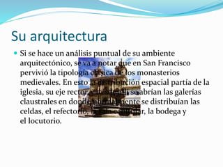Su arquitectura
 Si se hace un análisis puntual de su ambiente
arquitectónico, se va a notar que en San Francisco
pervivió la tipología clásica de los monasterios
medievales. En esto la distribución espacial partía de la
iglesia, su eje rector, y desde allí se abrían las galerías
claustrales en donde normalmente se distribuían las
celdas, el refectorio, la sala capitular, la bodega y
el locutorio.
 