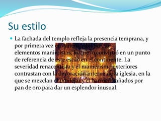 Su estilo
 La fachada del templo refleja la presencia temprana, y
por primera vez en América del Sur, de
elementos manieristas, lo que lo convirtió en un punto
de referencia de este estilo en el continente. La
severidad renacentista y el manierismo exteriores
contrastan con la decoración interna de la iglesia, en la
que se mezclan el mudéjar y el barroco bañados por
pan de oro para dar un esplendor inusual.
 