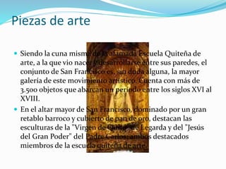 Piezas de arte
 Siendo la cuna misma de la afamada Escuela Quiteña de
arte, a la que vio nacer y desarrollarse entre sus paredes, el
conjunto de San Francisco es, sin duda alguna, la mayor
galería de este movimiento artístico. Cuenta con más de
3.500 objetos que abarcan un período entre los siglos XVI al
XVIII.
 En el altar mayor de San Francisco, dominado por un gran
retablo barroco y cubierto de pan de oro, destacan las
esculturas de la "Virgen de Quito" de Legarda y del "Jesús
del Gran Poder" del Padre Carlos; ambos destacados
miembros de la escuela quiteña de arte.
 