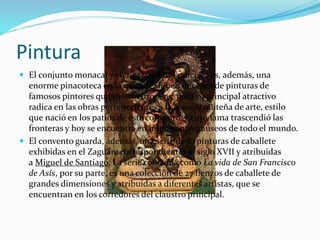 Pintura
 El conjunto monacal y clerical de San Francisco es, además, una
enorme pinacoteca en la que se exhiben docenas de pinturas de
famosos pintores quiteños y europeos; pero su principal atractivo
radica en las obras pertenecientes a la escuela quiteña de arte, estilo
que nació en los patios de este convento, y cuya fama trascendió las
fronteras y hoy se encuentra en importantes museos de todo el mundo.
 El convento guarda, además, una serie de 16 pinturas de caballete
exhibidas en el Zaguán, correspondientes al siglo XVII y atribuidas
a Miguel de Santiago. La serie conocida como La vida de San Francisco
de Asís, por su parte, es una colección de 27 lienzos de caballete de
grandes dimensiones y atribuidas a diferentes artistas, que se
encuentran en los corredores del claustro principal.
 