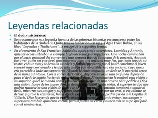 Leyendas relacionadas
 El dedo misterioso:
 Se presume que esta leyenda fue una de las primeras historias en conocerse entre los
habitantes de la ciudad de Quito tras su fundación, en 1534. Edgar Freire Rubio, en su
libro "Leyendas y Tradiciones", la recoge de la siguiente forma:
 En el convento de San Francisco había dos aspirantes a sacerdotes, Leonidas y Antonio,
quienes acostumbraban a siempre bromear sobre sus superiores. Una noche caminaban
por el patio principal del convento y una persona tocó la campana de la portería, Antonio
fue a ver quién era y se llevó una sorpresa, pues una anciana muy fea, que tenía tapado su
rostro con un velo y sobresalía su nariz y barbas, preguntó por el padre Anselmo; el joven
regresó muy contrariado y le dijo a su amigo que no atendería a esa anciana, cuya nariz
era parecida a la de sus superiores. Al cabo de cinco minutos, un dedo se le apareció cerca
de la nariz a Antonio. Con el correr del tiempo, Antonio cayó en una profunda depresión
pues el dedo le seguía haciendo señas de que le siga. El seminarista le confesó esta visión a
su superior, quien le mandó como penitencia participar de una novena para pedirle a Dios
una visión. Luego de los nueve días, el dedo le seguía haciendo señas, el superior le dijo que
podría tratarse de una visión de Dios y le aconsejó seguirlo. Antonio comenzó a seguir al
dedo, mientras sus amigos y superiores iban tras él; al pasar por un arco, el estudiante se
detuvo y giró a la izquierda, hacia donde existe una puerta de piedra que da a la Capilla de
Villacís. Dice la leyenda que la puerta se abrió y ordenó a Antonio entrar, sus amigos y
superiores también quisieron entrar, pero la puerta se cerró y nunca más se supo qué pasó
con el seminarista.
 