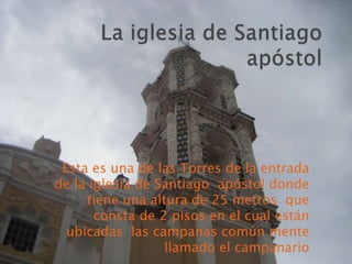 Esta es una de las Torres de la entrada
de la iglesia de Santiago apóstol donde
     tiene una altura de 25 metros que
       consta de 2 pisos en el cual están
  ubicadas las campanas común mente
                  llamado el campanario
 
