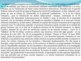 La Iglesia Católica comparte con 1a oficialidad de las FF AA, una visión política y social del país.
No es de extrañar que hasta en documentos militares reservados haya referencias a la ética
cristiana, En la “instrucción de lucha contra Elementos Subversivos”, firmados por el general
Roberto Viola (el 23/8/76) al tratar la Preparación moral del combatiente, se dice -(párrafo 1.006,
punto g), que se tratará de "Desarrollar en el personal combatiente... la fe en los valores
cristianos.., para la eliminación de dichos delincuentes". Aunque, condenada en la III
conferencia del Episcopado Latinoamericano en Puebla (1 979), la doctrina de la seguridad
nacional, con su maniquea división del mundo en réprobos y elegidos, es el nexo que vincula
reflexión eclesiástica y acción militar. Definido el imperio del mal por la doctrina de la seguridad
nacional como “la subversión apátrida”, el presunto subversivo queda excluído de la unidad del
género humano, que es la base de la moderna doctrina de los derechos humanos. La Iglesia
Católica; después de 100 años de retícéncias cuando no de rotundo rechazo - como en el
"Syllabus" de Pío IX (1864)- comienza admitir esta doctrina a fines del siglo pasado - en las
énciclicas de León XIII-. Por fin al consagrarlos la litulada "-Pacem in Terris" de Juan XXIII
(1963), abrirá las puertas del Concilio Vaticano II a los derechos humanos. Presentes en una
tradición y una práctica muy anteriores, desde entonces no parece posible escindir, ni siquiera en
teoría, los valores cristianos de los derechos y libertades fundamentales. Por ello quizá la
Jerarquía, como ocurrió muchas veces, no fue unívoca y se deslizó a un juego pendular. Se alarmó
ante el "incalificable asesinato" de tres sacerdotes y dos seminaristas palotinos en la madrugada
del 4 de julio de 1976 y denunció los "excesos del poder", entre otros, en los documentos del 15 de
mayo y del 19 de julio de 1976. Pero en medio de "la noche y la niebla", cuando era el único “grupo
de presión" que podía frenar el terrorismo de Estado, el Episcopado no sólo optó por legitimarlo,
sino que permitió que el brazo secular depurara a la misma institución eclesiástica de su
heterodoxia "tercermundista".
 