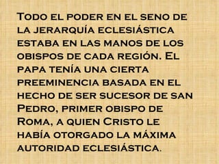Todo el poder en el seno de la jerarquía eclesiástica estaba en las manos de los obispos de cada región. El papa tenía una cierta preeminencia basada en el hecho de ser sucesor de san Pedro, primer obispo de Roma, a quien Cristo le había otorgado la máxima autoridad eclesiástica .  