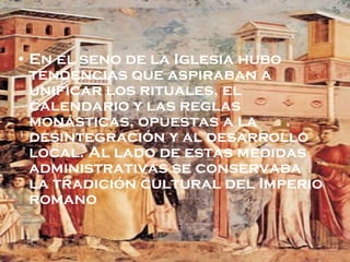 En el seno de la Iglesia hubo tendencias que aspiraban a unificar los rituales, el calendario y las reglas monásticas, opuestas a la desintegración y al desarrollo local. Al lado de estas medidas administrativas se conservaba la tradición cultural del Imperio romano 