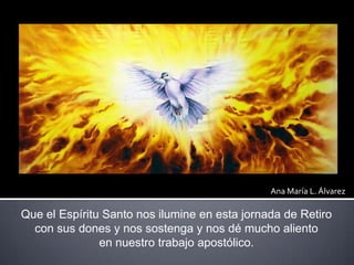 Ana María L. Álvarez

Que el Espíritu Santo nos ilumine en esta jornada de Retiro
  con sus dones y nos sostenga y nos dé ...