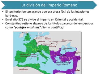 La división del imperio Romano 
•El territorio fue tan grande que era presa fácil de las invasiones bárbaras. 
•En el año 375 se divide el imperio en Oriental y occidental. 
•Constantino retiene algunos de los títulos paganos del emperador como “pontifex maximus” (Sumo pontífice)  