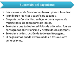 Supresión del paganismo 
•Los sucesores de Constantino fueron poco tolerantes. 
•Prohibieron los ritos y sacrificios paganos. 
•Después de Constantino su hijo, ordena la pena de muerte para los adoradores de ídolos. 
•Se ordena que todos los edificios de adoración fueran consagrados al cristianismo y destruidos los paganos. 
•Se ordena la destrucción de todo escrito pagano. 
•El paganismos queda exterminado en tres o cuatro generaciones.  