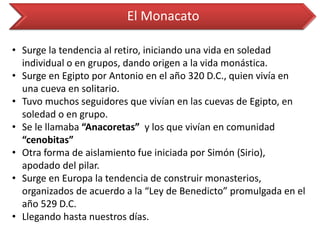 El Monacato 
•Surge la tendencia al retiro, iniciando una vida en soledad individual o en grupos, dando origen a la vida monástica. 
•Surge en Egipto por Antonio en el año 320 D.C., quien vivía en una cueva en solitario. 
•Tuvo muchos seguidores que vivían en las cuevas de Egipto, en soledad o en grupo. 
•Se le llamaba “Anacoretas” y los que vivían en comunidad “cenobitas” 
•Otra forma de aislamiento fue iniciada por Simón (Sirio), apodado del pilar. 
•Surge en Europa la tendencia de construir monasterios, organizados de acuerdo a la “Ley de Benedicto” promulgada en el año 529 D.C. 
•Llegando hasta nuestros días.  