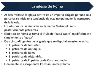 La iglesia de Roma 
•Al desarrollarse la iglesia dentro de un imperio dirigido por una sola persona, se inicia una tendencia de ésta naturaleza en la estructura de la iglesia. 
•Los obispos de las ciudades se llamaron Metropolitanos, posteriormente patriarcas. 
•El obispo de Roma se toma el título de “papá padre” modificándose simplemente a “papa”. 
•Eran cinco dirigentes de la iglesia que se disputaban este derecho: 
•El patriarca de Jerusalén. 
•El patriarca de Antioquía. 
•El patriarca de Roma. 
•El patriarca de Alejandría. 
•El patriarca de El patriarca de Constantinopla. 
•Finalmente se escoge entre Constantinopla y Roma.  