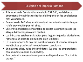 La caída del imperio Romano 
•A la muerte de Constantino en el año 337 D.C., los bárbaros empiezan a invadir los territorios del imperio en las poblaciones más vulnerables. 
•En menos de 140 años, era borrado el imperio de occidente que había prevalecido por mil años. 
•El ejercito imperial se encargaba de cuidar las provincias de los ataque bárbaros, pero esto cambió. 
•Los bárbaros estaban más aptos para la guerra que los ciudadanos romanos aún cuando en número eran similares. 
•Los emperadores Ya no eran nombrados por el senado, sino por los ejércitos y cada cual nombraban un candidato. 
•En noventa años, hubo 80 candidatos. (ya que los emperadores comúnmente morían asesinados). 
•Fueron tantos emperadores que se les llegó a llamar “los treinta tiranos”  