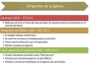 Dirigentes de la Iglesia 
Atanasio (293 – 373 D.C. 
•Defensor de la fe al inicio de éste periodo. Se levanta contra el arrianismo en el concilio de Nicea. 
Ambrosio de Milán ( 340 – 397 D.C.) 
•Es elegido obispo siendo laico. 
•Se unen los arrianos y ortodoxos para su elección 
•Tiene mucha influencia con el emperador. 
•Recibe al poderoso Agustín 
Juan apodado Crisostomo (345 – 407 D.C.) 
•Orador elocuente conocido como “boca de oro” 
•Patriarca de Constantinopla en el año 398 D.C. 
•Predicó a inmensas multitudes en la iglesias de santa Sofía.  