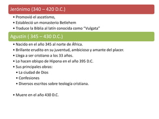 Jerónimo (340 – 420 D.C.) 
•Promovió el ascetismo, 
•Estableció un monasterio Betlehem 
•Traduce la Biblia al latín conocida como “Vulgata” 
Agustín ( 345 – 430 D.C.) 
•Nacido en el año 345 al norte de África. 
•Brillante erudito en su juventud, ambicioso y amante del placer. 
•Llega a ser cristiano a los 33 años. 
•Lo hacen obispo de Hipona en el año 395 D.C. 
•Sus principales obras: 
•La ciudad de Dios 
•Confesiones 
•Diversos escritos sobre teología cristiana. 
•Muere en el año 430 D.C. 