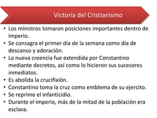 •Los ministros tomaron posiciones importantes dentro de imperio. 
•Se consagra el primer día de la semana como día de descanso y adoración. 
•La nueva creencia fue extendida por Constantino mediante decretos, así como lo hicieron sus sucesores inmediatos. 
•Es abolida la crucifixión. 
•Constantino toma la cruz como emblema de su ejercito. 
•Se reprime el infanticidio. 
•Durante el imperio, más de la mitad de la población era esclava. 
Victoria del Cristianismo  