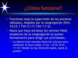 ¿Cómo funciona?
 Funcionan bajo la supervisión de los ancianos
(obispos), elegidos por la congregación (Hch.
14:23; I Tim 3:1-7; Tito 1:1-5).
 Hasta que haya ancianos los varones fieles
(maduros) de la congregación se juntan
formalmente para dirigir sus actividades.
 La iglesia local necesita dirección juiciosa para
mantener el buen orden, (I Cor. 14:33; Prov.
11:14) "Donde no hay dirección sabia, caerá el
pueblo"
 