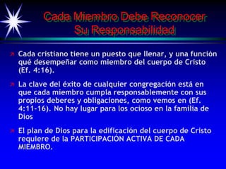 Cada Miembro Debe Reconocer
Su Responsabilidad
 Cada cristiano tiene un puesto que llenar, y una función
qué desempeñar como miembro del cuerpo de Cristo
(Ef. 4:16).
 La clave del éxito de cualquier congregación está en
que cada miembro cumpla responsablemente con sus
propios deberes y obligaciones, como vemos en (Ef.
4:11-16). No hay lugar para los ocioso en la familia de
Dios
 El plan de Dios para la edificación del cuerpo de Cristo
requiere de la PARTICIPACIÓN ACTIVA DE CADA
MIEMBRO.
 