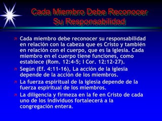Cada Miembro Debe Reconocer
Su Responsabilidad
 Cada miembro debe reconocer su responsabilidad
en relación con la cabeza que es Cristo y también
en relación con el cuerpo, que es la iglesia. Cada
miembro en el cuerpo tiene funciones, como
establece (Rom. 12:4-5; I Cor. 12:12-27).
 Según (Ef. 4:11-16), La acción de la iglesia
depende de la acción de los miembros.
 La fuerza espiritual de la iglesia depende de la
fuerza espiritual de los miembros.
 La diligencia y firmeza en la fe en Cristo de cada
uno de los individuos fortalecerá a la
congregación entera.
 