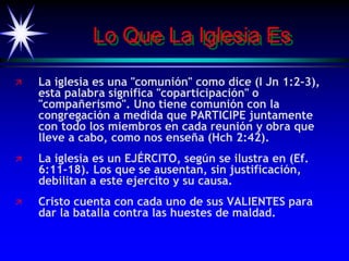Lo Que La Iglesia Es
 La iglesia es una "comunión" como dice (I Jn 1:2-3),
esta palabra significa "coparticipación" o
"compañerismo". Uno tiene comunión con la
congregación a medida que PARTICIPE juntamente
con todo los miembros en cada reunión y obra que
lleve a cabo, como nos enseña (Hch 2:42).
 La iglesia es un EJÉRCITO, según se ilustra en (Ef.
6:11-18). Los que se ausentan, sin justificación,
debilitan a este ejercito y su causa.
 Cristo cuenta con cada uno de sus VALIENTES para
dar la batalla contra las huestes de maldad.
 