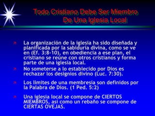 Todo Cristiano Debe Ser Miembro
De Una Iglesia Local
 La organización de la iglesia ha sido diseñada y
planificada por la sabiduría divina, como se ve
en (Ef. 3:8-10), en obediencia a ese plan, el
cristiano se reúne con otros cristianos y forma
parte de una iglesia local.
 No someterse a lo establecido por Dios es
rechazar los designios divino (Luc. 7:30).
 Los limites de una membresía son definidos por
la Palabra de Dios. (1 Ped. 5:2)
 Una iglesia local se compone de CIERTOS
MIEMBROS, así como un rebaño se compone de
CIERTAS OVEJAS.
 