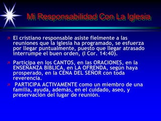 Mi Responsabilidad Con La Iglesia
 El cristiano responsable asiste fielmente a las
reuniones que la iglesia ha programado, se esfuerza
por llegar puntualmente, puesto que llegar atrasado
interrumpe el buen orden, (I Cor. 14:40).
 Participa en los CANTOS, en las ORACIONES, en la
ENSEÑANZA BÍBLICA, en LA OFRENDA, según haya
prosperado, en la CENA DEL SEÑOR con toda
reverencia.
 PARTICIPA ACTIVAMENTE como un miembro de una
familia, ayuda, además, en el cuidado, aseo, y
preservación del lugar de reunión.
 