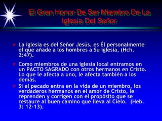 El Gran Honor De Ser Miembro De La
Iglesia Del Señor
 La iglesia es del Señor Jesús. es Él personalmente
el que añade a los hombres a Su iglesia, (Hch.
2:47).
 Como miembros de una iglesia local entramos en
un PACTO SAGRADO con otros hermanos en Cristo.
Lo que le afecta a uno, le afecta también a los
demás.
 Si el pecado entra en la vida de un miembro, los
verdaderos hermanos en el amor de Cristo, le
reprenden y corrigen con el propósito que se
restaure al buen camino que lleva al Cielo. (Heb.
3: 12-13).
 