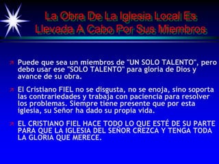 La Obra De La Iglesia Local Es
Llevada A Cabo Por Sus Miembros
 Puede que sea un miembros de "UN SOLO TALENTO", pero
debo usar ese "SOLO TALENTO" para gloria de Dios y
avance de su obra.
 El Cristiano FIEL no se disgusta, no se enoja, sino soporta
las contrariedades y trabaja con paciencia para resolver
los problemas. Siempre tiene presente que por esta
iglesia, su Señor ha dado su propia vida.
 EL CRISTIANO FIEL HACE TODO LO QUE ESTÉ DE SU PARTE
PARA QUE LA IGLESIA DEL SEÑOR CREZCA Y TENGA TODA
LA GLORIA QUE MERECE.
 